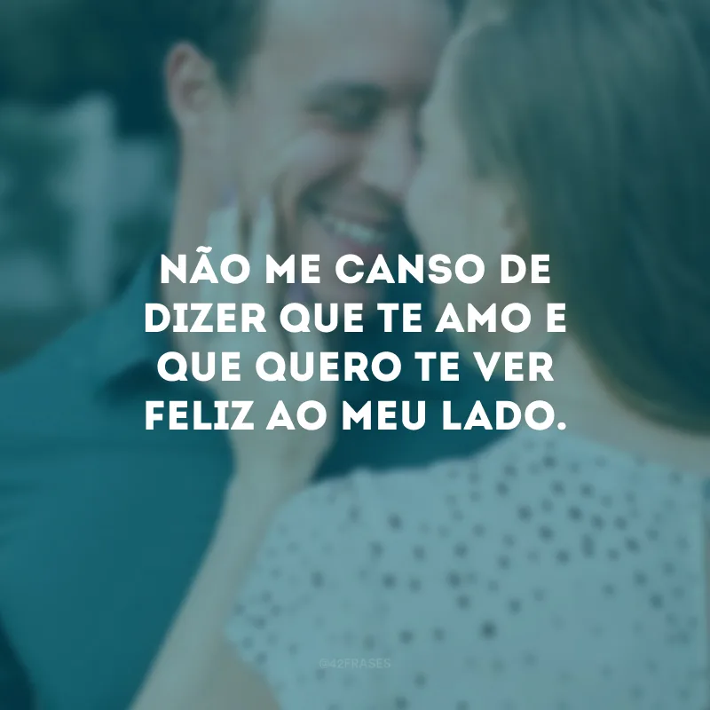 Não me canso de dizer que te amo e que quero te ver feliz ao meu lado.
