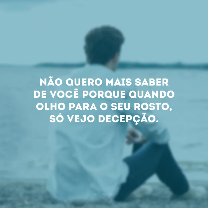 Não quero mais saber de você porque quando olho para o seu rosto, só vejo decepção.