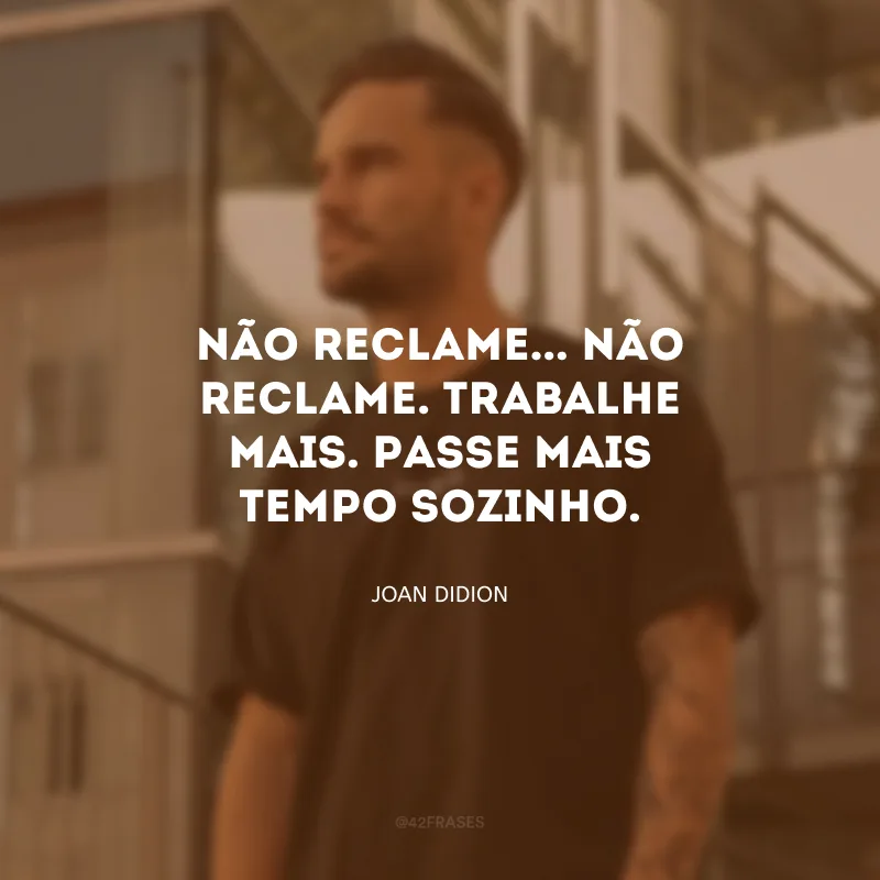 Não reclame... Não reclame. Trabalhe mais. Passe mais tempo sozinho.