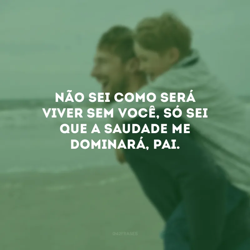 Não sei como será viver sem você, só sei que a saudade me dominará, pai.