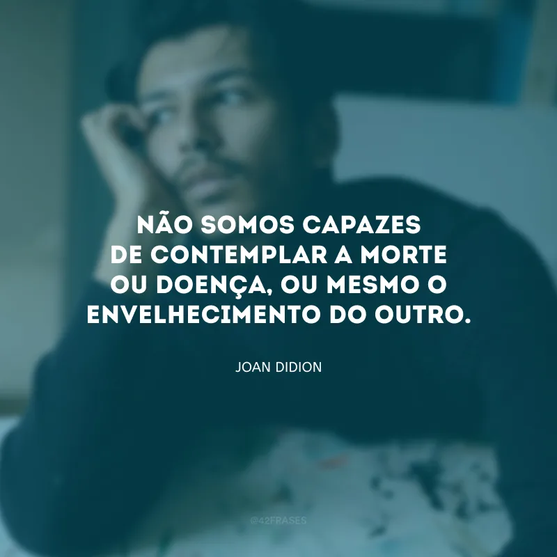 Não somos capazes de contemplar a morte ou doença, ou mesmo o envelhecimento do outro.