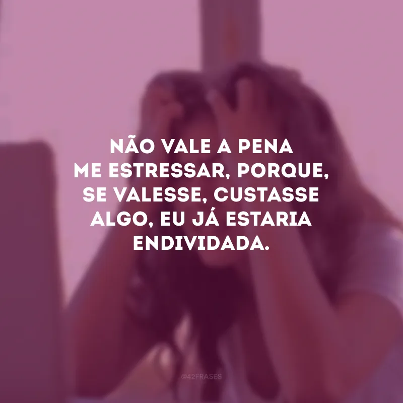 Não vale a pena me estressar, porque, se valesse, custasse algo, eu já estaria endividada.