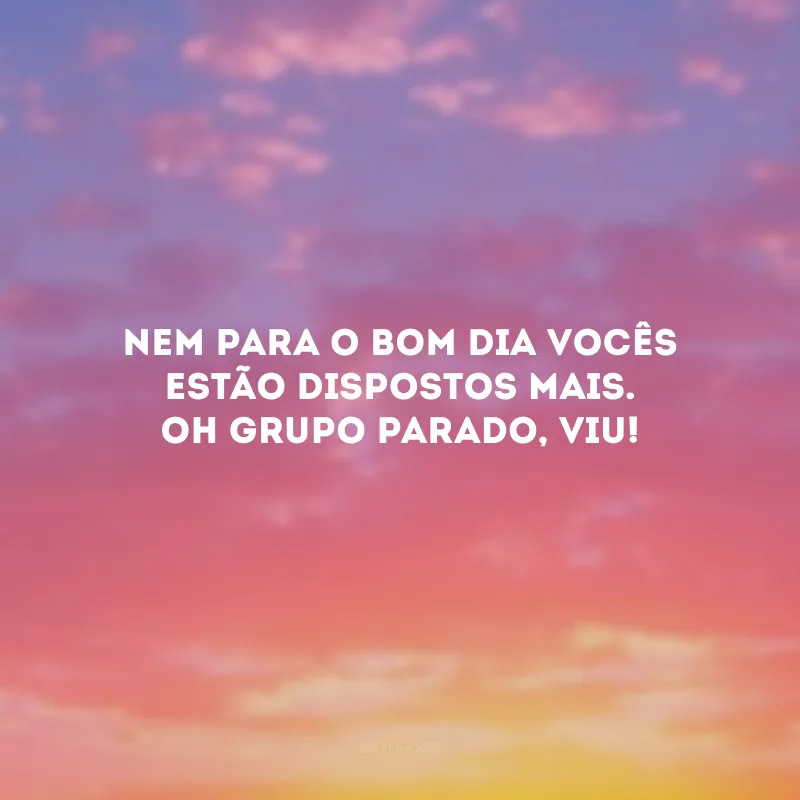 Nem para o bom dia vocês estão dispostos mais. Oh grupo parado, viu!