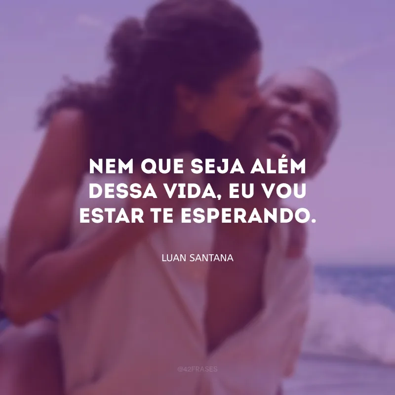 Nem que seja além dessa vida, eu vou estar te esperando.