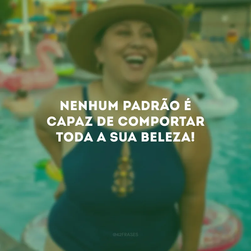 Nenhum padrão é capaz de comportar toda a sua beleza!