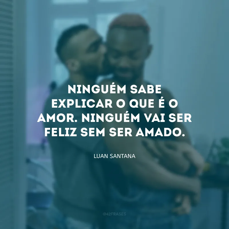 Ninguém sabe explicar o que é o amor. Ninguém vai ser feliz sem ser amado.
