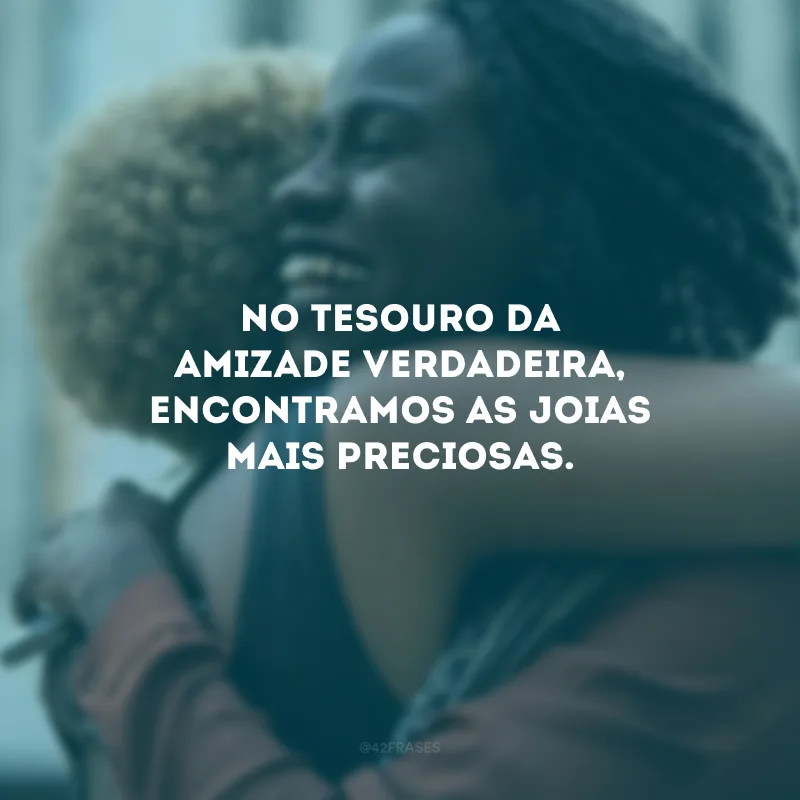 No tesouro da amizade verdadeira, encontramos as joias mais preciosas.