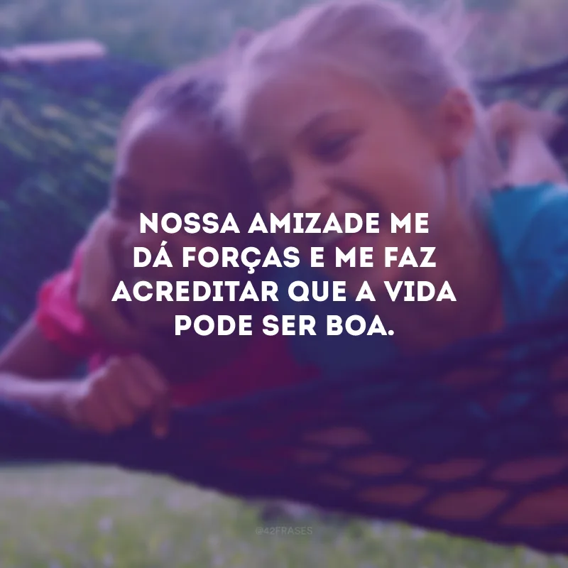 Nossa amizade me dá forças e me faz acreditar que a vida pode ser boa.