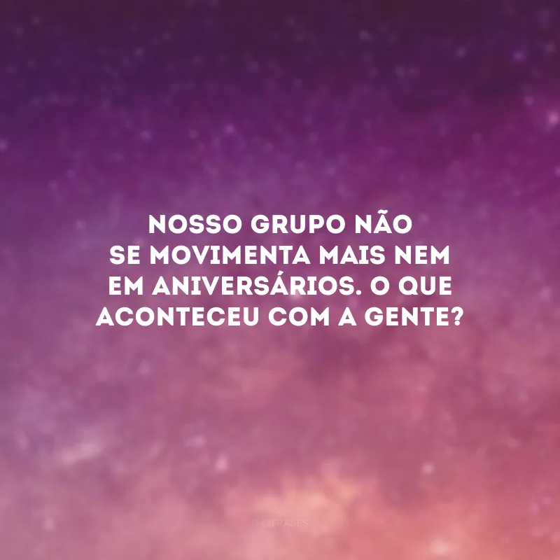 Nosso grupo não se movimenta mais nem em aniversários. O que aconteceu com a gente?