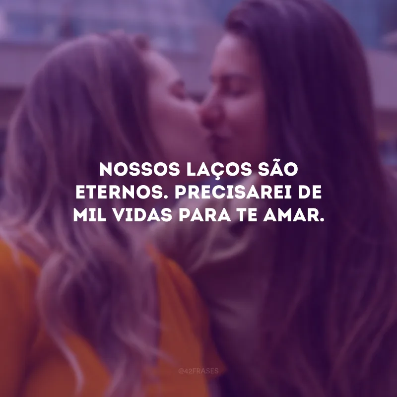 Nossos laços são eternos. Precisarei de mil vidas para te amar.