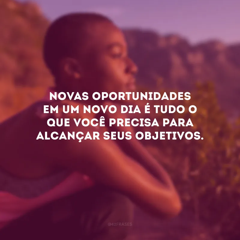 Novas oportunidades em um novo dia é tudo o que você precisa para alcançar seus objetivos.