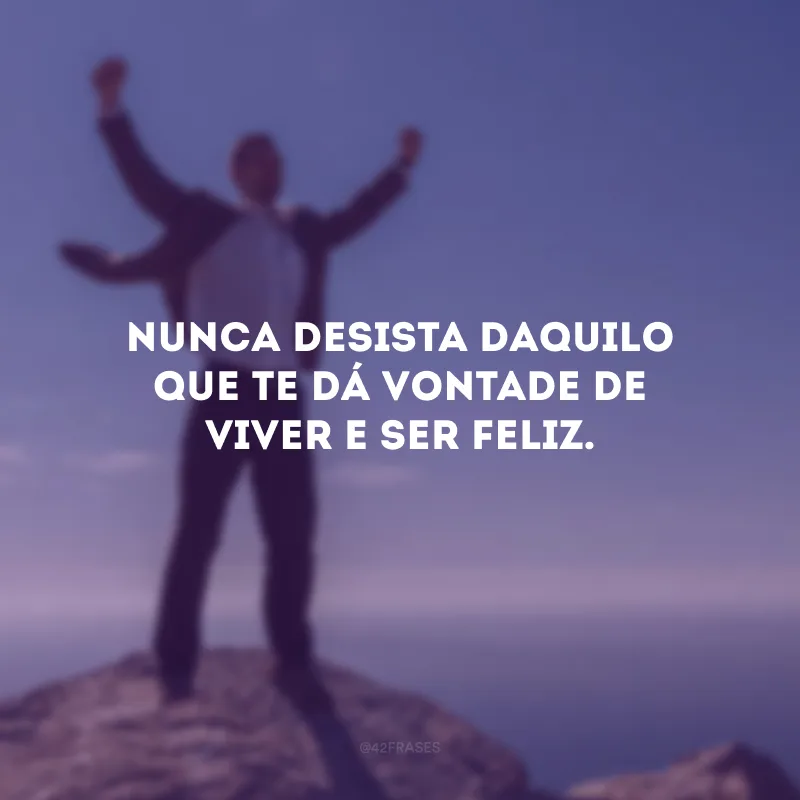 Nunca desista daquilo que te dá vontade de viver e ser feliz.