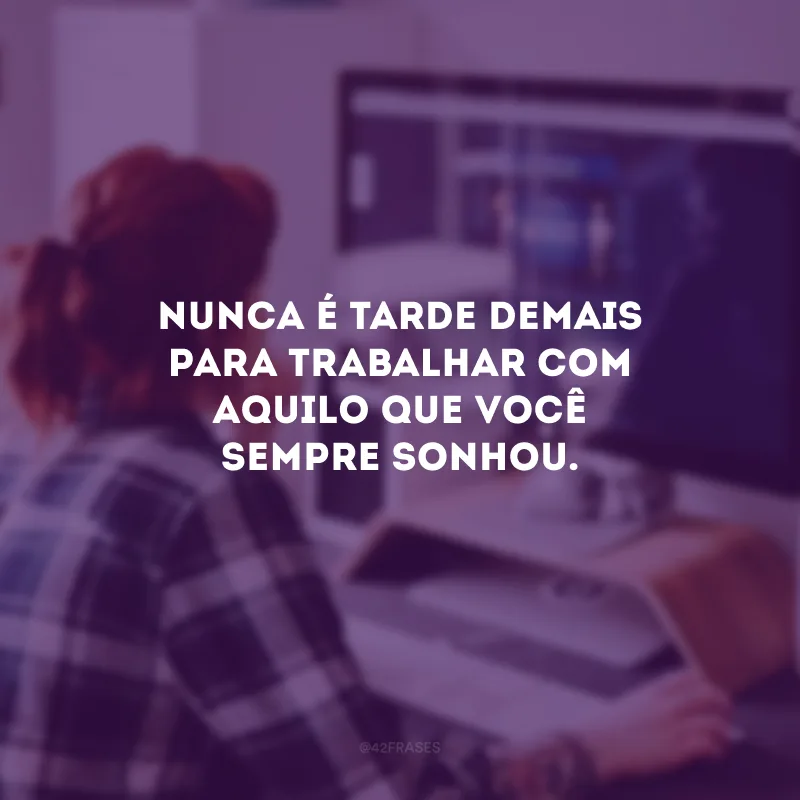 Nunca é tarde demais para trabalhar com aquilo que você sempre sonhou.