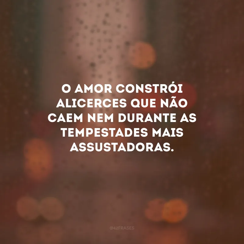 O amor constrói alicerces que não caem nem durante as tempestades mais assustadoras.