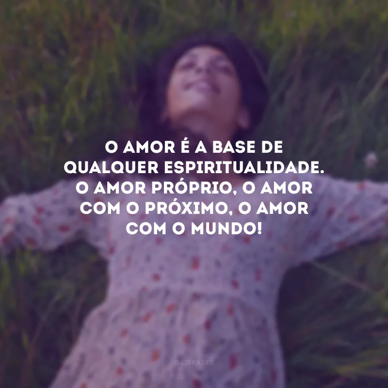 O amor é a base de qualquer espiritualidade. O amor próprio, o amor com o próximo, o amor com o mundo!