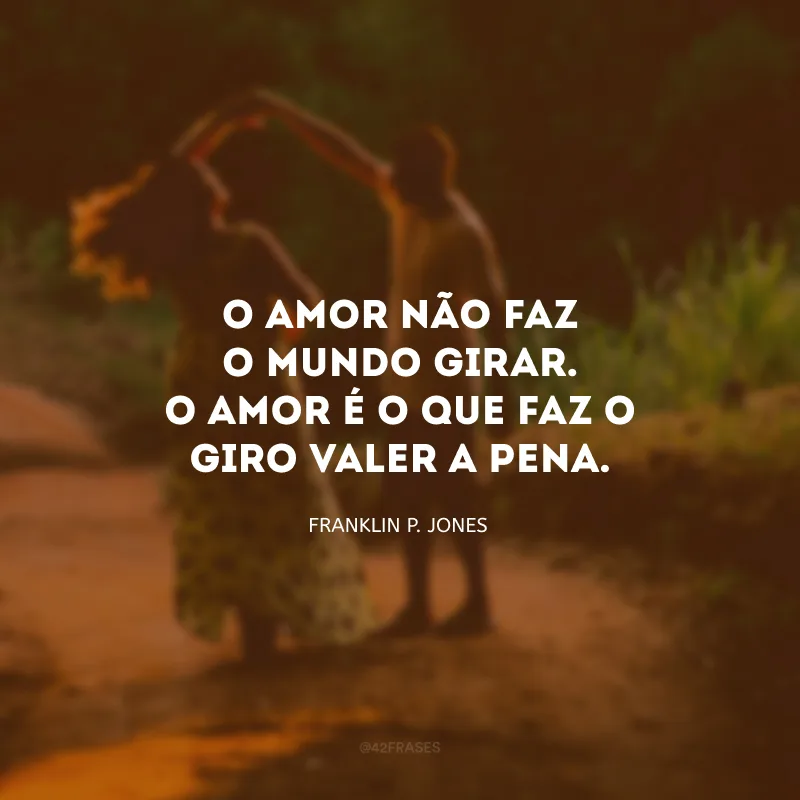 O amor não faz o mundo girar. O amor é o que faz o giro valer a pena.