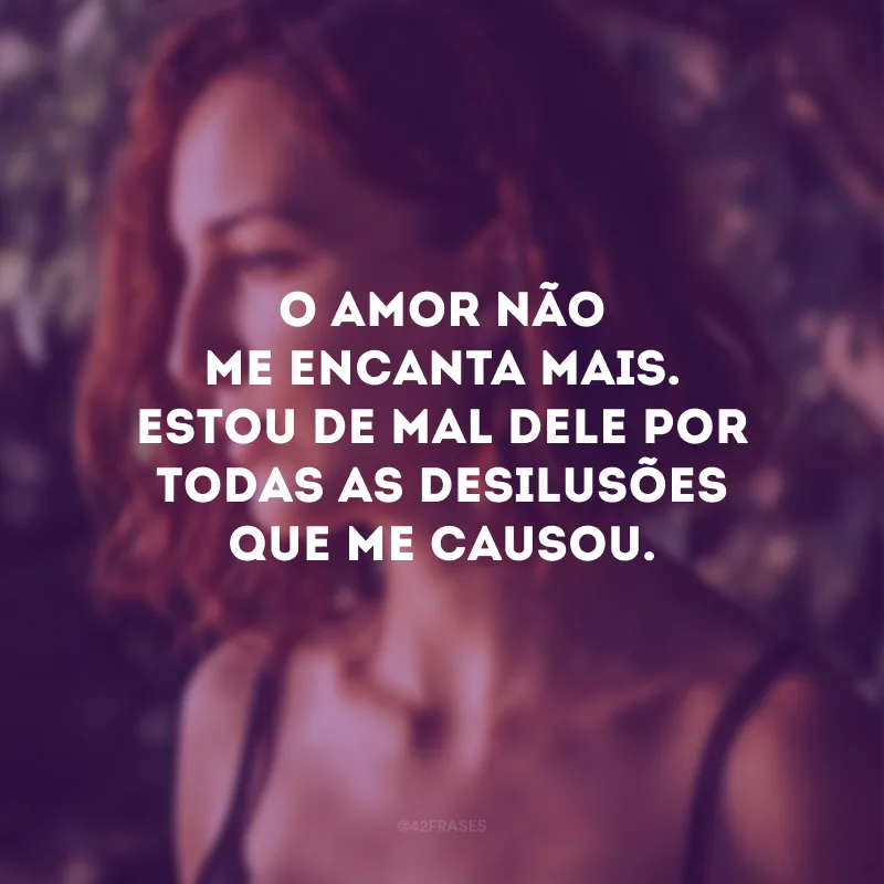 O amor não me encanta mais. Estou de mal dele por todas as desilusões que me causou.