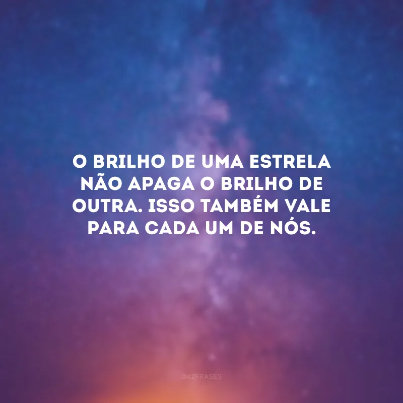 O brilho de uma estrela não apaga o brilho de outra. Isso também vale para cada um de nós.