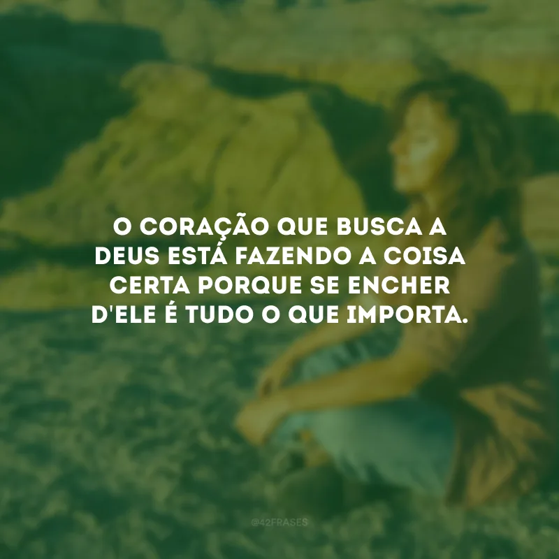 O coração que busca a Deus está fazendo a coisa certa porque se encher d\'Ele é tudo o que importa.