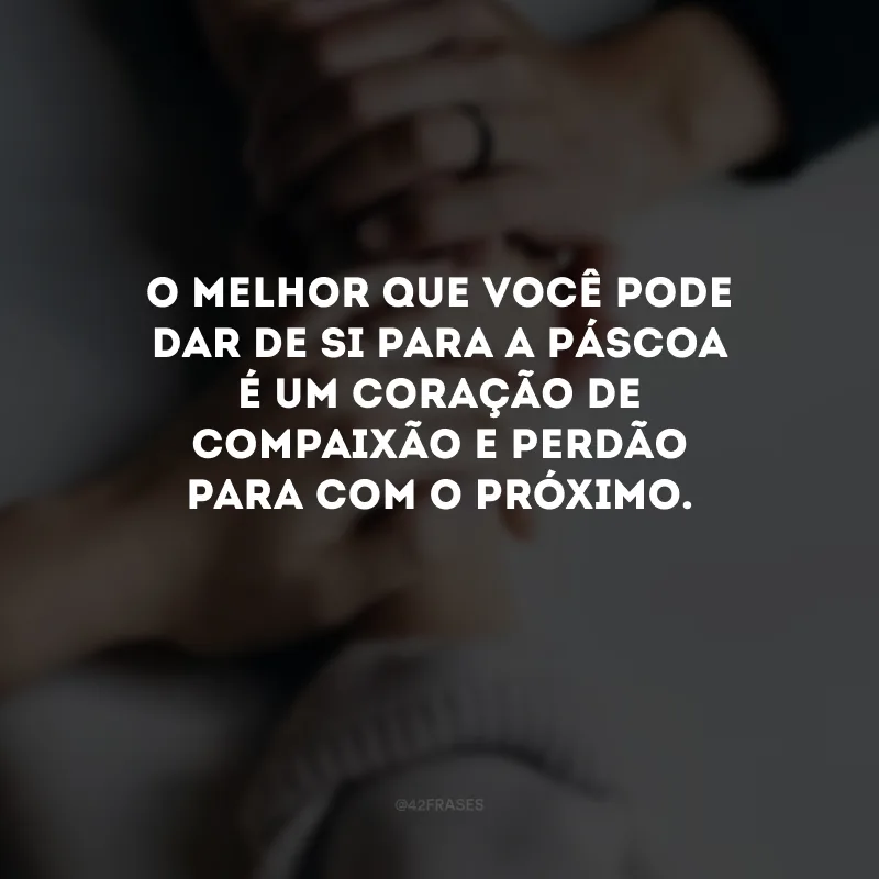 O melhor que você pode dar de si para a Páscoa é um coração de compaixão e perdão para com o próximo.