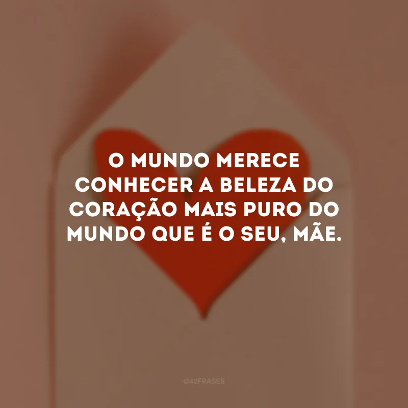 O mundo merece conhecer a beleza do coração mais puro do mundo que é o seu, mãe.