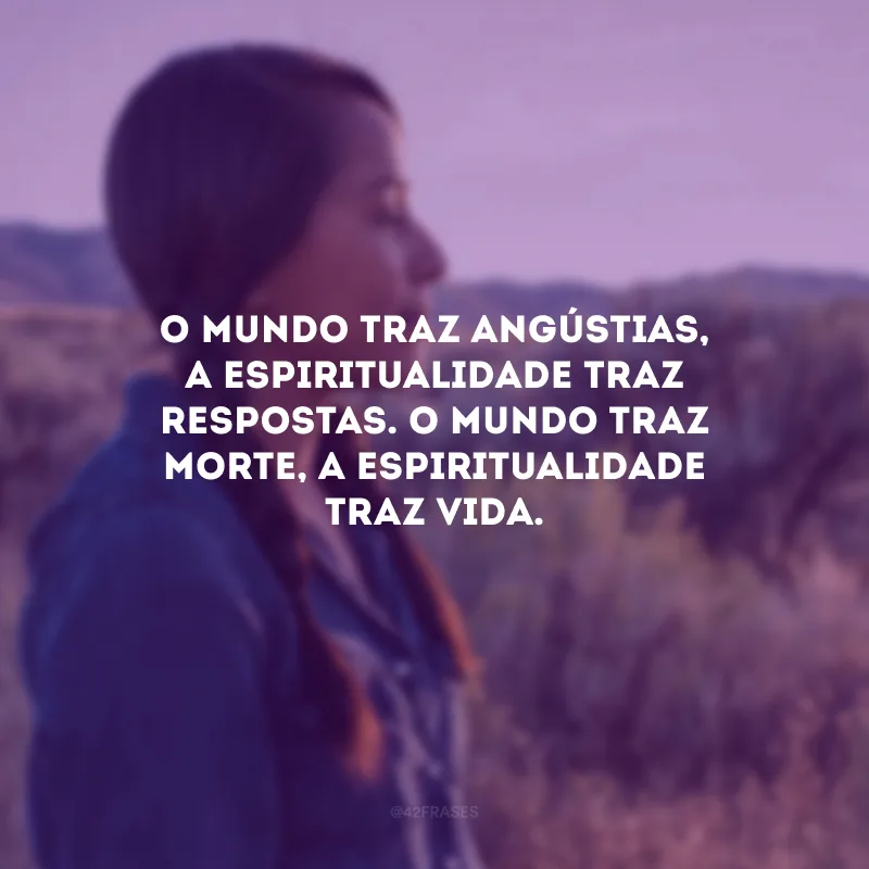 O mundo traz angústias, a espiritualidade traz respostas. O mundo traz morte, a espiritualidade traz vida.