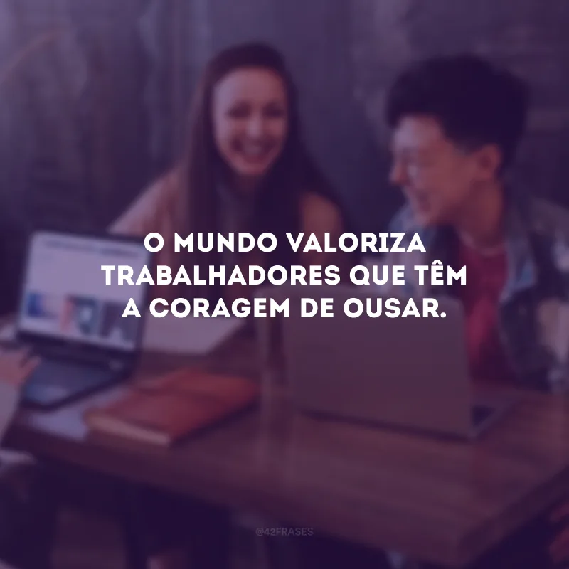O mundo valoriza trabalhadores que têm a coragem de ousar.