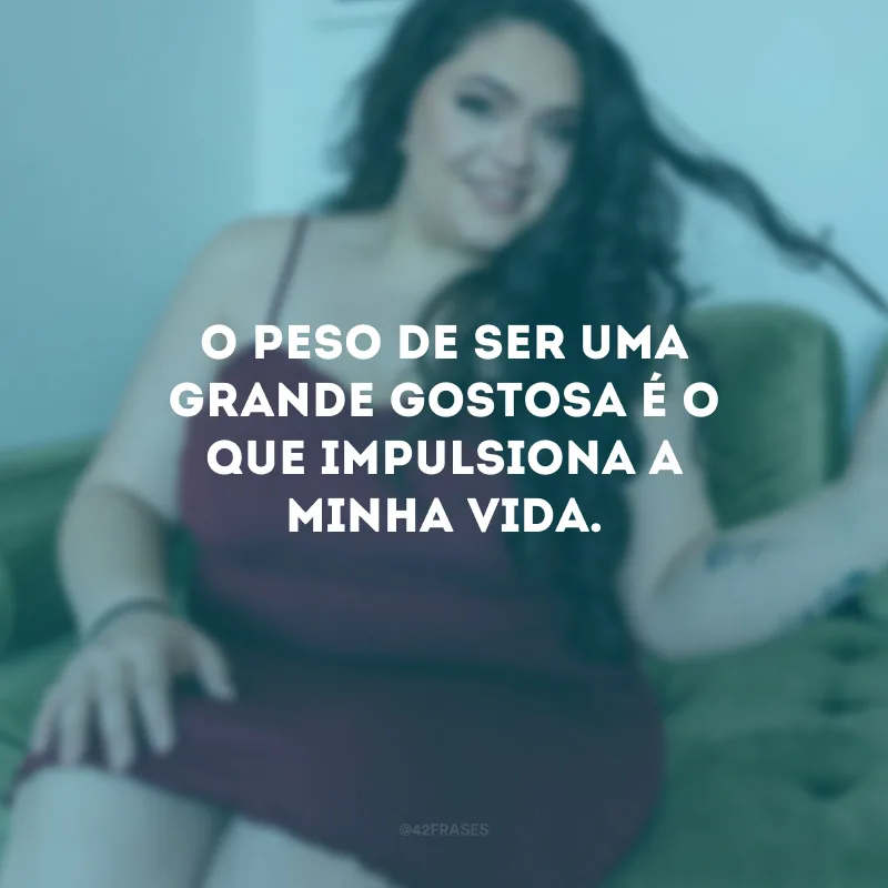 O peso de ser uma grande gostosa é o que impulsiona a minha vida. 