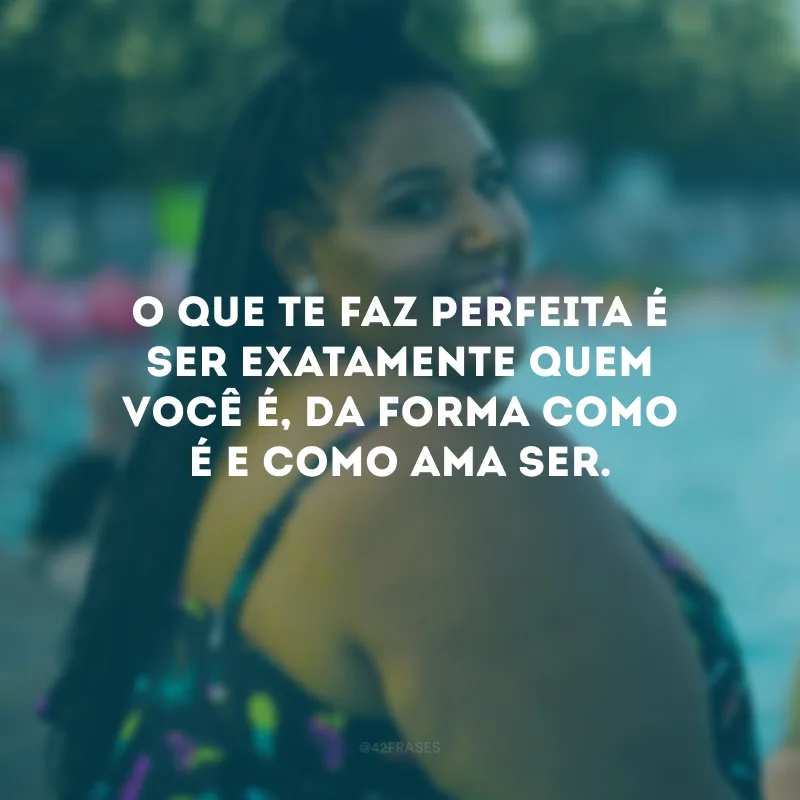 O que te faz perfeita é ser exatamente quem você é, da forma como é e como ama ser.