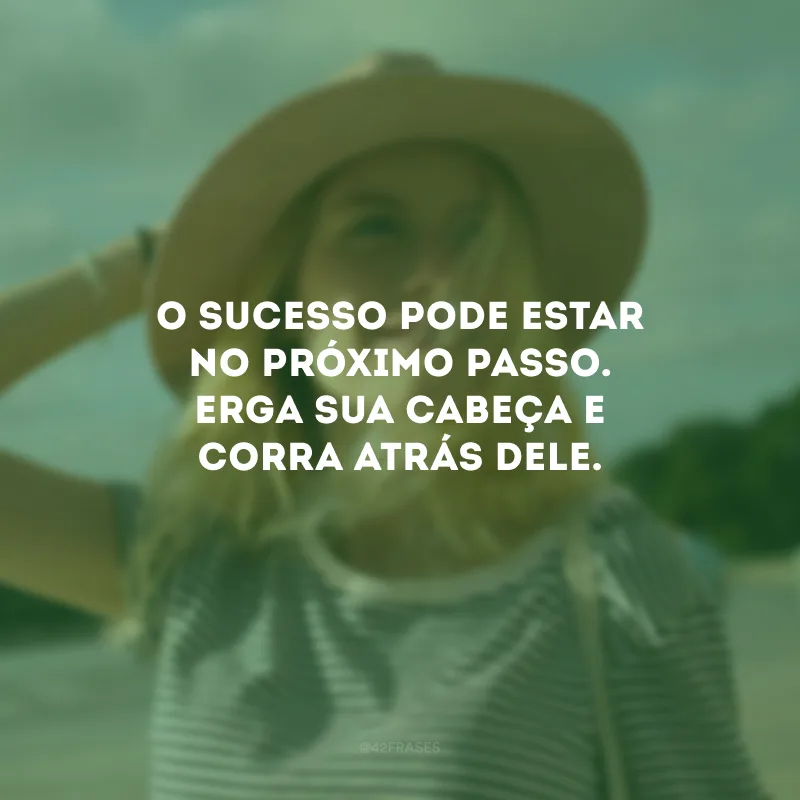 O sucesso pode estar no próximo passo. Erga sua cabeça e corra atrás dele.