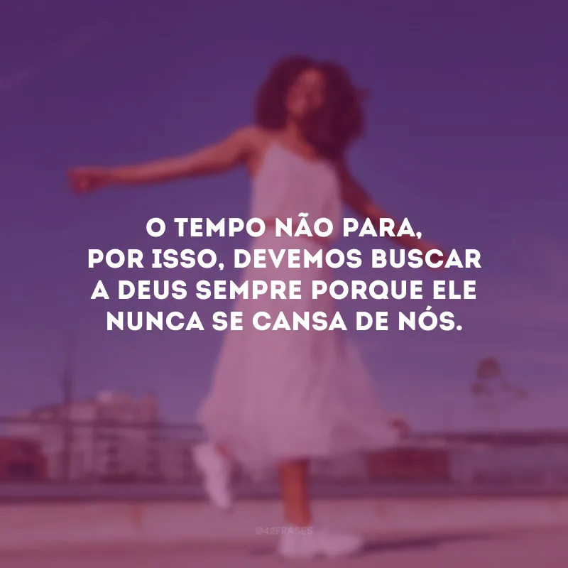 O tempo não para, por isso, devemos buscar a Deus sempre porque Ele nunca se cansa de nós.