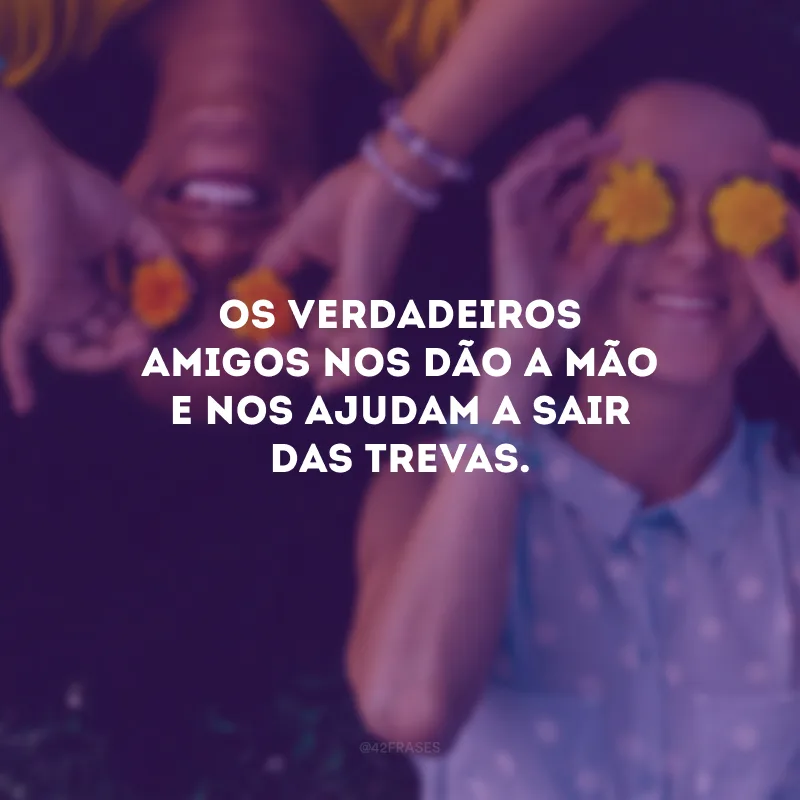 Os verdadeiros amigos nos dão a mão e nos ajudam a sair das trevas.
