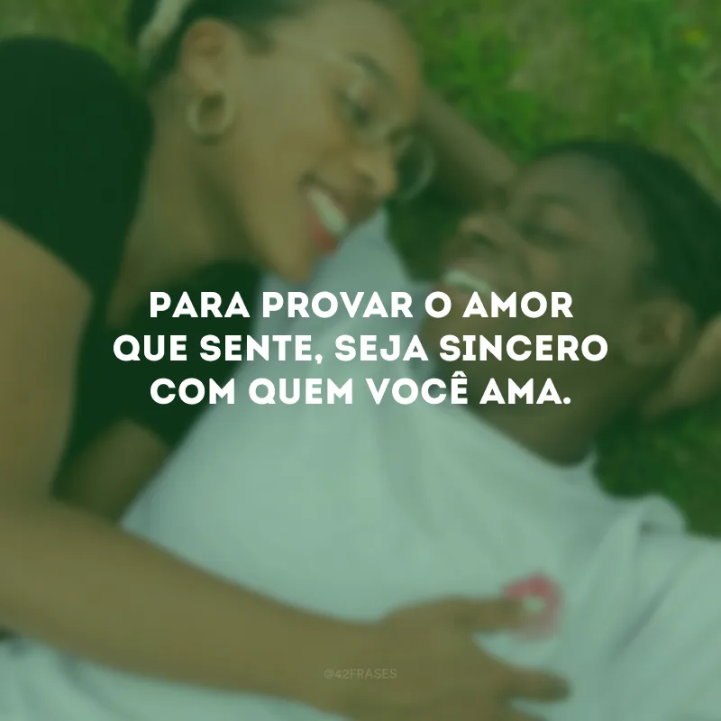 Para provar o amor que sente, seja sincero com quem você ama.