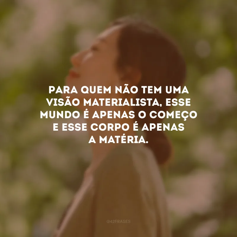 Para quem não tem uma visão materialista, esse mundo é apenas o começo e esse corpo é apenas a matéria.