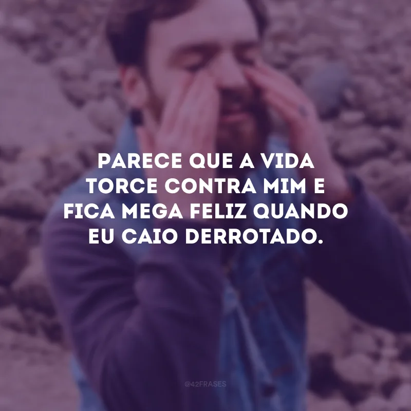 Parece que a vida torce contra mim e fica mega feliz quando eu caio derrotado.