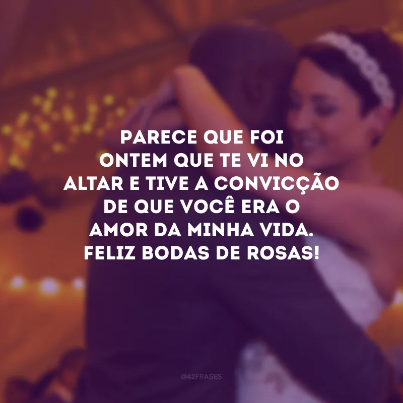 Parece que foi ontem que te vi no altar e tive a convicção de que você era o amor da minha vida. Feliz bodas de rosas!