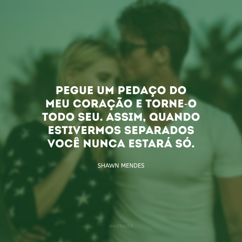 Pegue um pedaço do meu coração e torne-o todo seu. Assim, quando estivermos separados você nunca estará só.