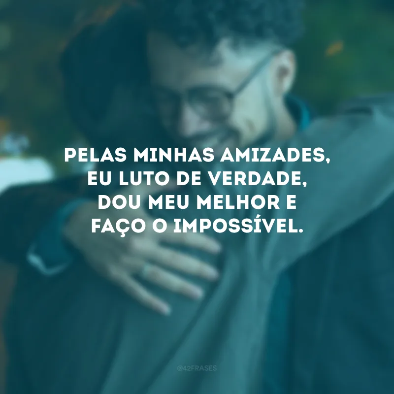 Pelas minhas amizades, eu luto de verdade, dou meu melhor e faço o impossível.