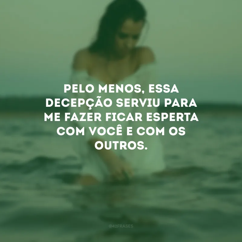 Pelo menos, essa decepção serviu para me fazer ficar esperta com você e com os outros.