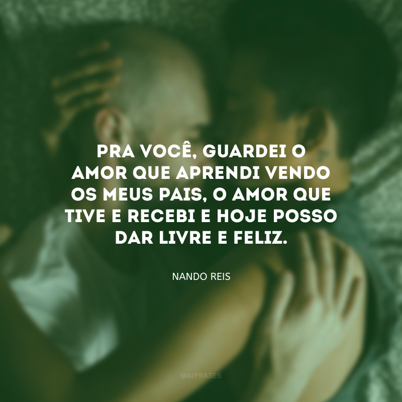 Pra você, guardei o amor que aprendi vendo os meus pais, o amor que tive e recebi e hoje posso dar livre e feliz.
