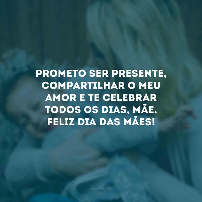 Prometo ser presente, compartilhar o meu amor e te celebrar todos os dias, mãe. Feliz Dia das Mães!