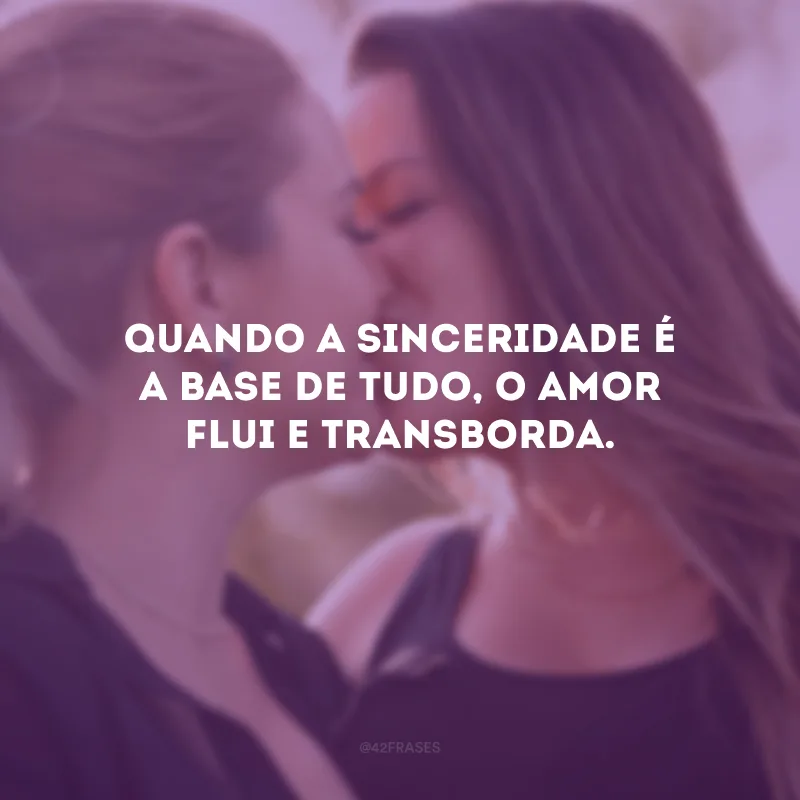 Quando a sinceridade é a base de tudo, o amor flui e transborda.