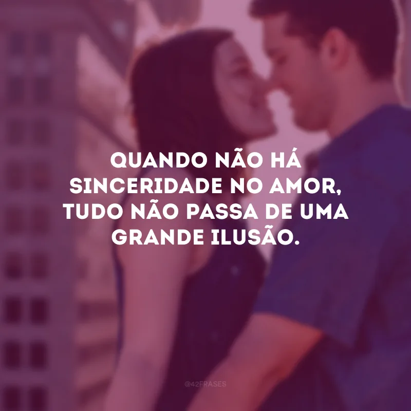 Quando não há sinceridade no amor, tudo não passa de uma grande ilusão.