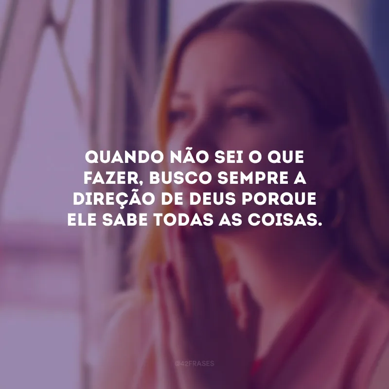 Quando não sei o que fazer, busco sempre a direção de Deus porque Ele sabe todas as coisas.