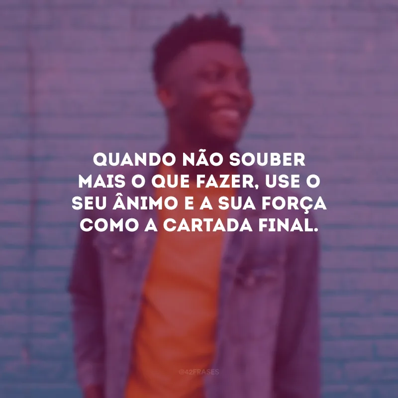 Quando não souber mais o que fazer, use o seu ânimo e a sua força como a cartada final.