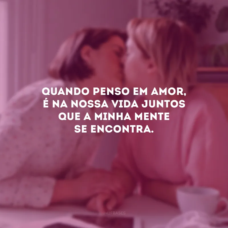Quando penso em amor, é na nossa vida juntos que a minha mente se encontra.