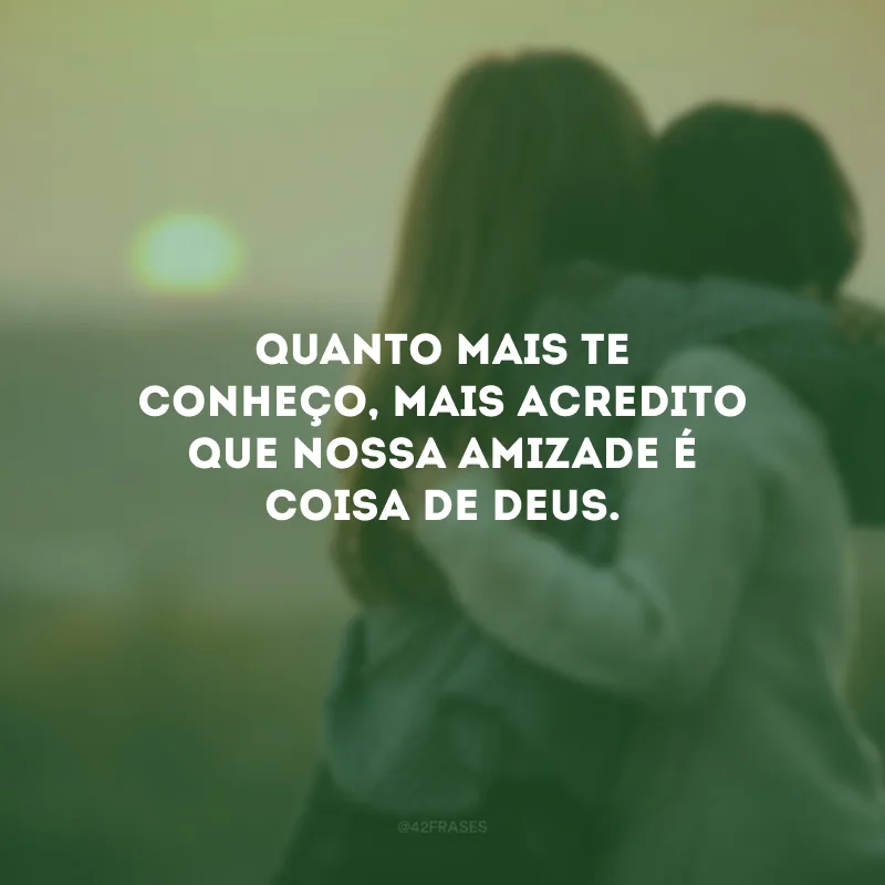 Quanto mais te conheço, mais acredito que nossa amizade é coisa de Deus.
