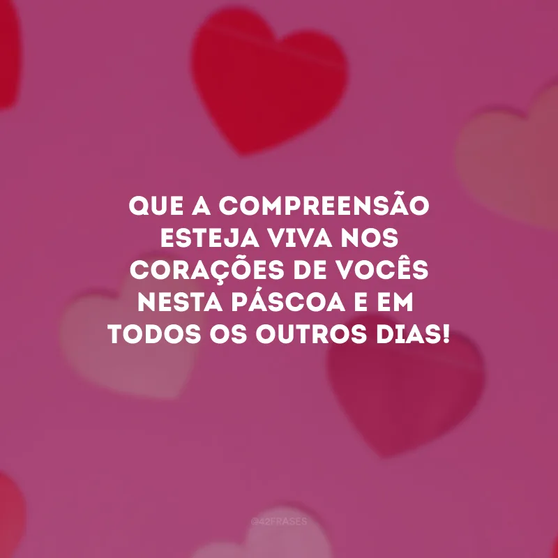 Que a compreensão esteja viva nos corações de vocês nesta Páscoa e em todos os outros dias!