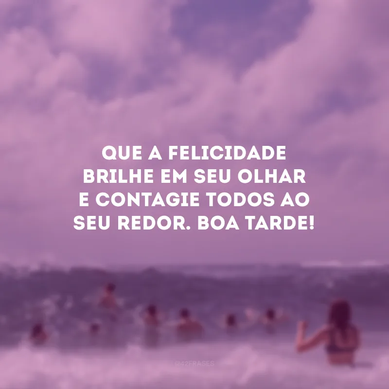 Que a felicidade brilhe em seu olhar e contagie todos ao seu redor. Boa tarde!