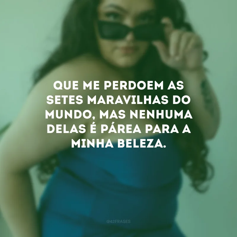 Que me perdoem as setes maravilhas do mundo, mas nenhuma delas é párea para a minha beleza.